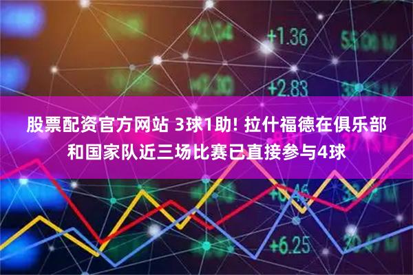股票配资官方网站 3球1助! 拉什福德在俱乐部和国家队近三场比赛已直接参与4球