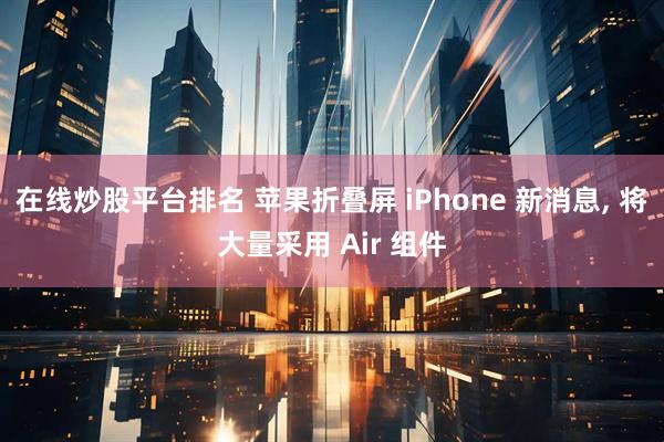 在线炒股平台排名 苹果折叠屏 iPhone 新消息, 将大量采用 Air 组件