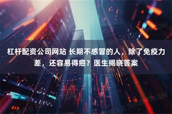 杠杆配资公司网站 长期不感冒的人，除了免疫力差，还容易得癌？医生揭晓答案