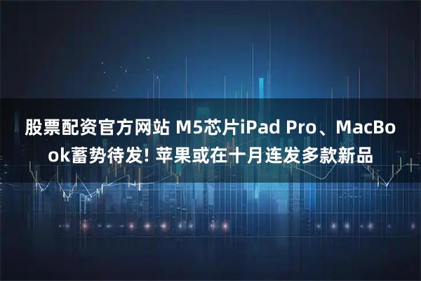 股票配资官方网站 M5芯片iPad Pro、MacBook蓄势待发! 苹果或在十月连发多款新品