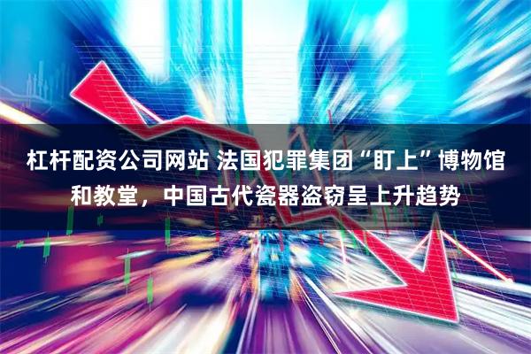 杠杆配资公司网站 法国犯罪集团“盯上”博物馆和教堂，中国古代瓷器盗窃呈上升趋势