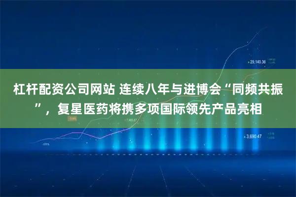 杠杆配资公司网站 连续八年与进博会“同频共振”，复星医药将携多项国际领先产品亮相